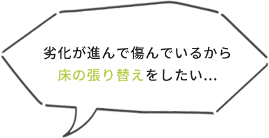劣化が進んで傷んでいるから床の張り替えをしたい...